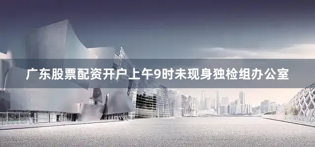 广东股票配资开户上午9时未现身独检组办公室