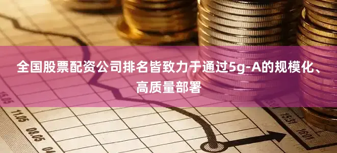 全国股票配资公司排名皆致力于通过5g-A的规模化、高质量部署