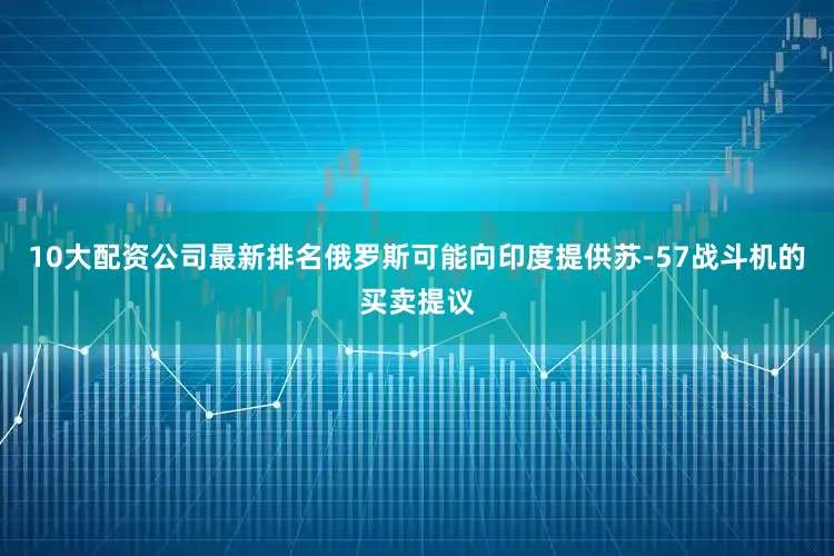 10大配资公司最新排名俄罗斯可能向印度提供苏-57战斗机的买卖提议
