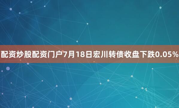 配资炒股配资门户7月18日宏川转债收盘下跌0.05%