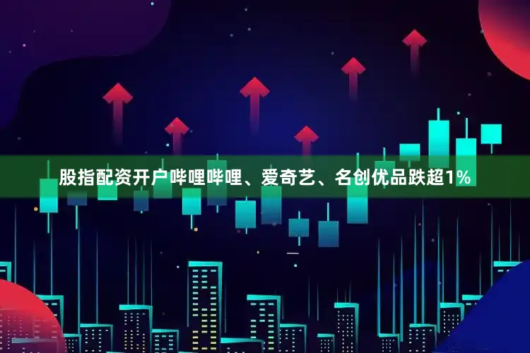 股指配资开户哔哩哔哩、爱奇艺、名创优品跌超1%