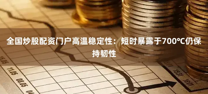 全国炒股配资门户高温稳定性：短时暴露于700℃仍保持韧性