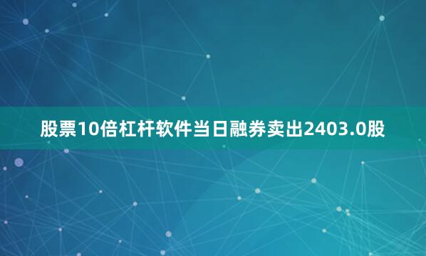 股票10倍杠杆软件当日融券卖出2403.0股