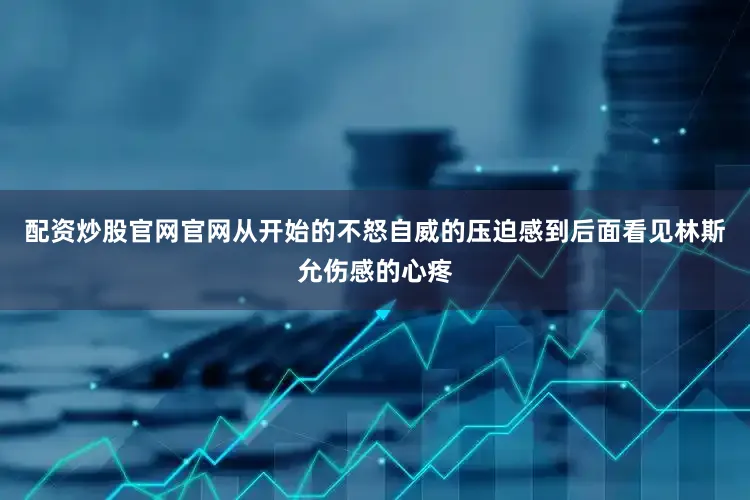 配资炒股官网官网从开始的不怒自威的压迫感到后面看见林斯允伤感的心疼