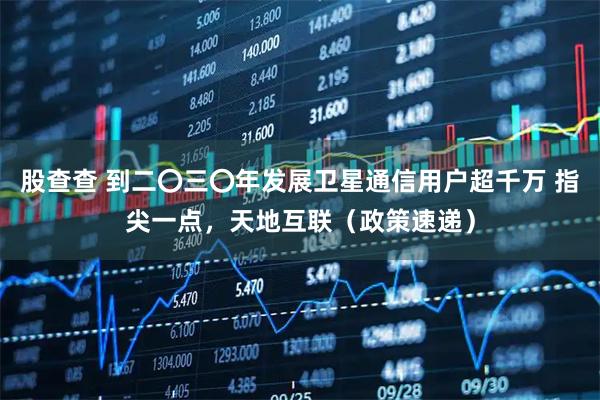 股查查 到二〇三〇年发展卫星通信用户超千万 指尖一点，天地互联（政策速递）