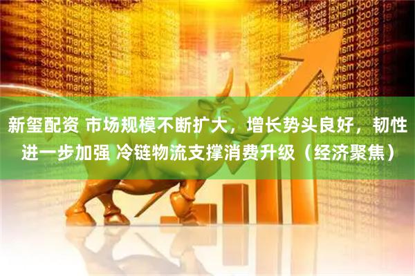 新玺配资 市场规模不断扩大，增长势头良好，韧性进一步加强 冷链物流支撑消费升级（经济聚焦）
