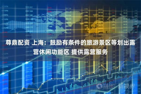 尊鼎配资 上海：鼓励有条件的旅游景区等划出露营休闲功能区 提供露营服务