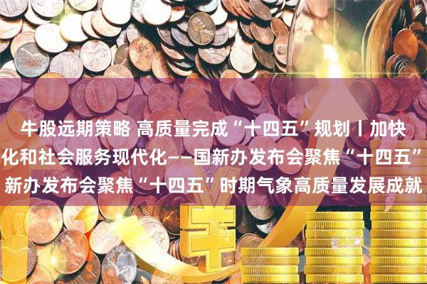 牛股远期策略 高质量完成“十四五”规划丨加快推进气象科技能力现代化和社会服务现代化——国新办发布会聚焦“十四五”时期气象高质量发展成就