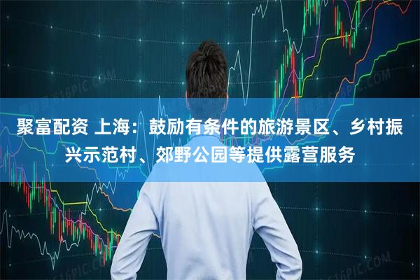 聚富配资 上海：鼓励有条件的旅游景区、乡村振兴示范村、郊野公园等提供露营服务