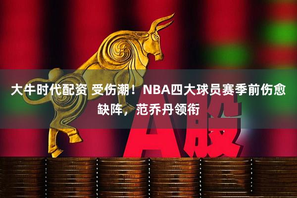 大牛时代配资 受伤潮！NBA四大球员赛季前伤愈缺阵，范乔丹领衔
