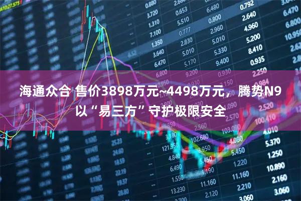 海通众合 售价3898万元~4498万元，腾势N9以“易三方”守护极限安全