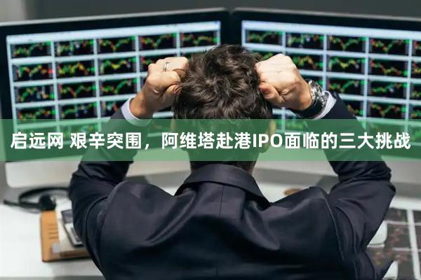 启远网 艰辛突围，阿维塔赴港IPO面临的三大挑战