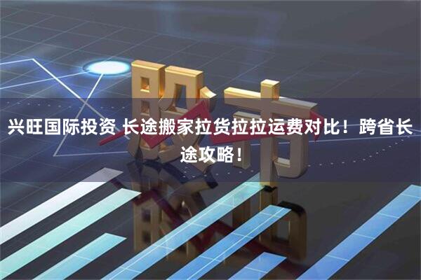 兴旺国际投资 长途搬家拉货拉拉运费对比！跨省长途攻略！
