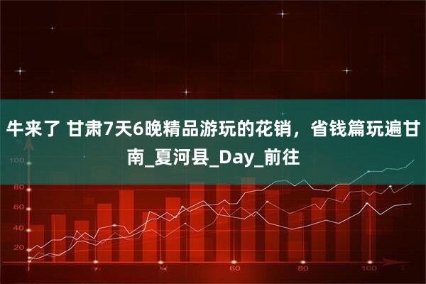 牛来了 甘肃7天6晚精品游玩的花销，省钱篇玩遍甘南_夏河县_Day_前往