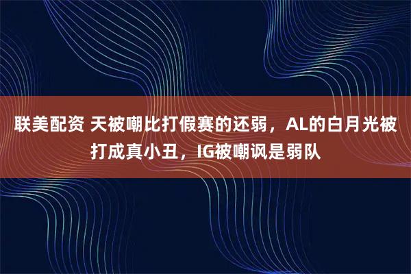 联美配资 天被嘲比打假赛的还弱，AL的白月光被打成真小丑，IG被嘲讽是弱队
