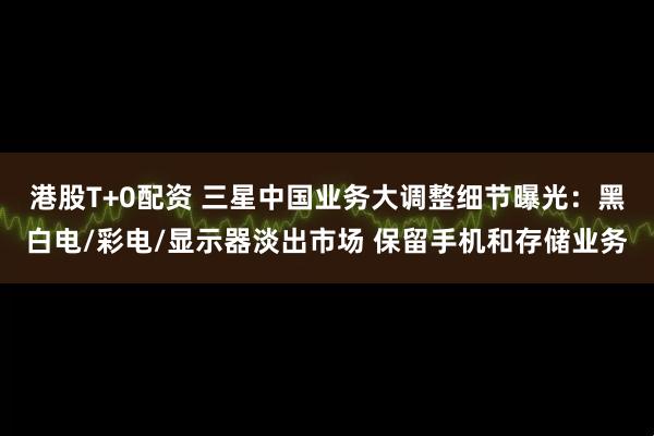 港股T+0配资 三星中国业务大调整细节曝光：黑白电/彩电/显示器淡出市场 保留手机和存储业务