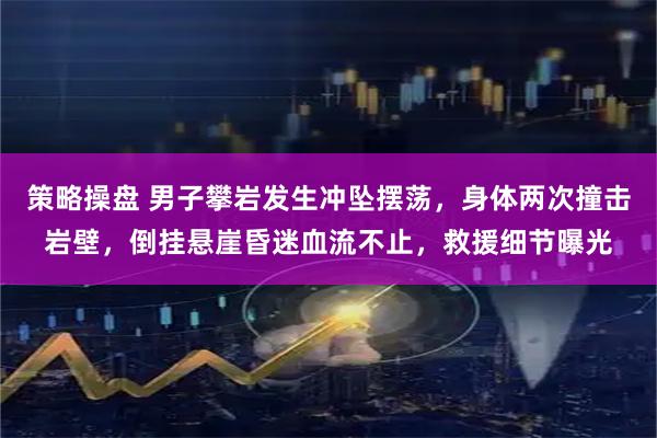 策略操盘 男子攀岩发生冲坠摆荡，身体两次撞击岩壁，倒挂悬崖昏迷血流不止，救援细节曝光