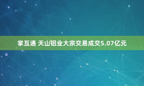 掌互通 天山铝业大宗交易成交5.07亿元