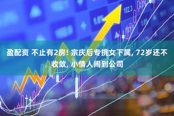 盈配资 不止有2房! 宗庆后专挑女下属, 72岁还不收敛, 小情人闹到公司