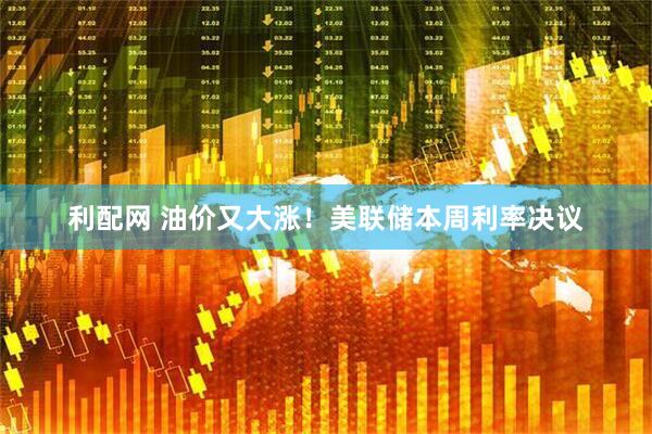 利配网 油价又大涨！美联储本周利率决议