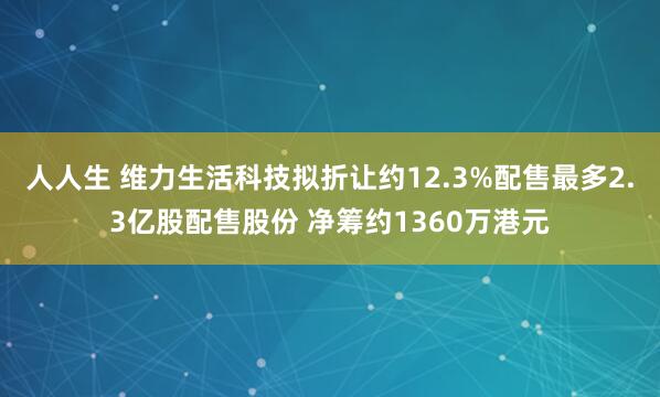 人人生 维力生活科技拟折让约12.3%配售最多2.3亿股配售股份 净筹约1360万港元