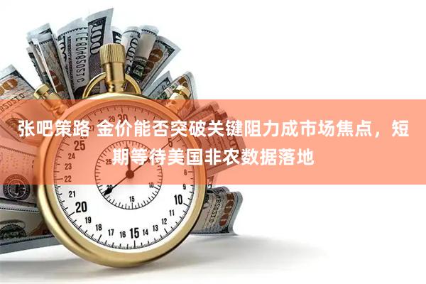 张吧策路 金价能否突破关键阻力成市场焦点，短期等待美国非农数据落地