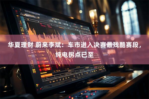 华夏理财 蔚来李斌：车市进入决赛最残酷赛段，纯电拐点已至