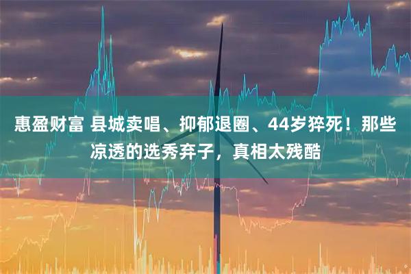 惠盈财富 县城卖唱、抑郁退圈、44岁猝死！那些凉透的选秀弃子，真相太残酷