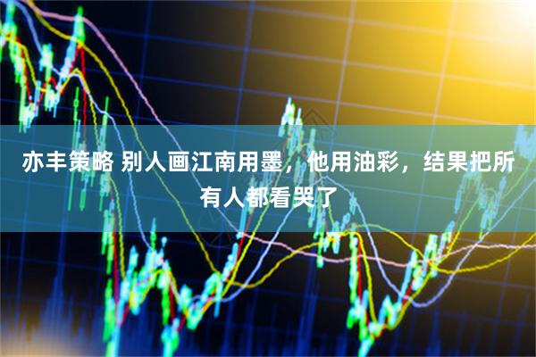 亦丰策略 别人画江南用墨，他用油彩，结果把所有人都看哭了